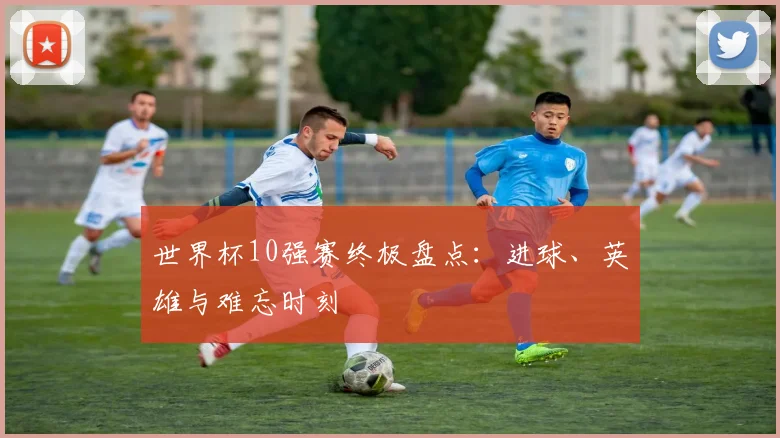 世界杯10强赛终极盘点:进球、英雄与难忘时刻