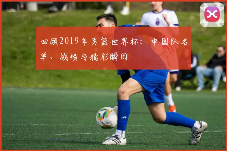 回顾2019年男篮世界杯：中国队名单、战绩与精彩瞬间