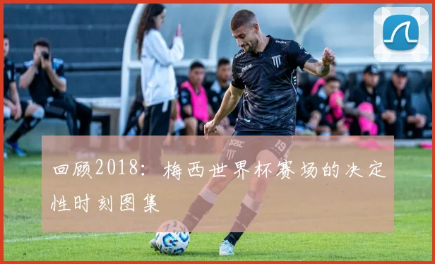 回顾2018：梅西世界杯赛场的决定性时刻图集