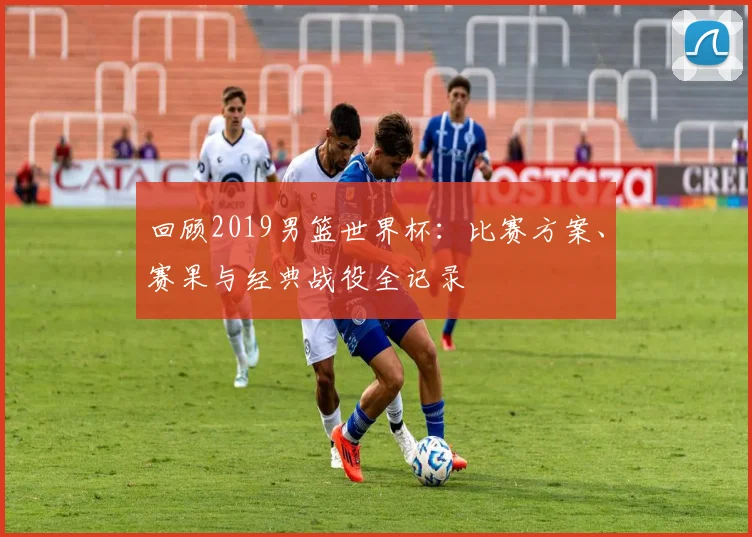 回顾2019男篮世界杯：比赛方案、赛果与经典战役全记录