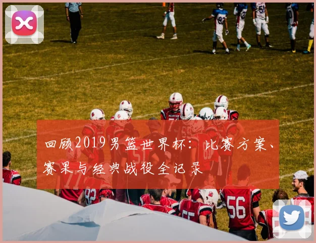 回顾2019男篮世界杯：比赛方案、赛果与经典战役全记录