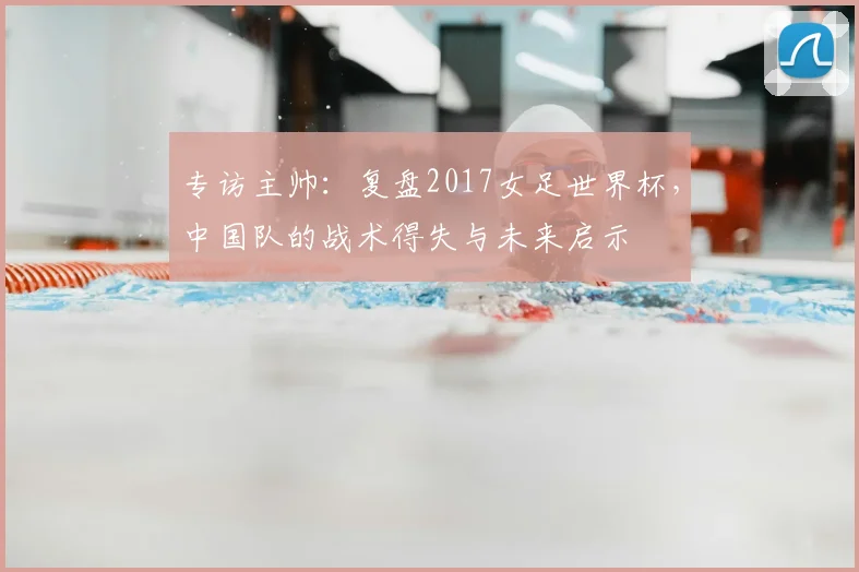 专访主帅:复盘2017女足世界杯,中国队的战术得失与未来启示