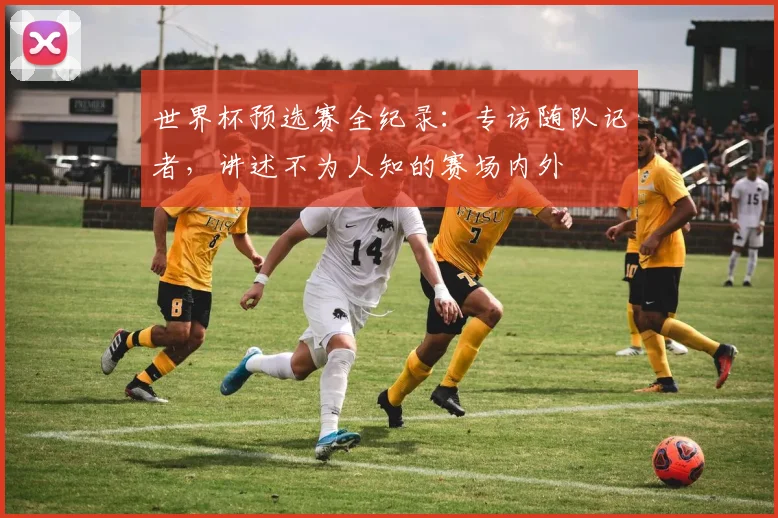 世界杯预选赛全纪录：专访随队记者，讲述不为人知的赛场内外