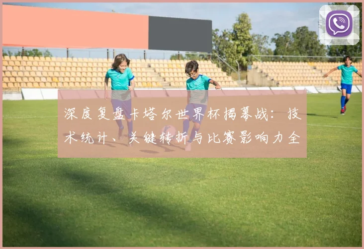 深度复盘卡塔尔世界杯揭幕战：技术统计、关键转折与比赛影响力全解读