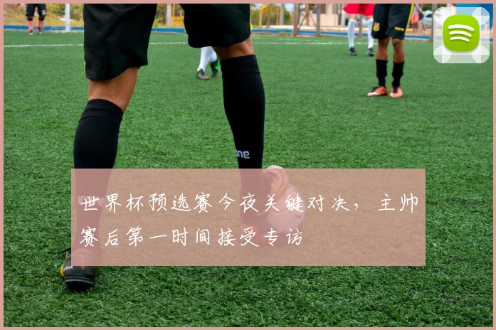 世界杯预选赛今夜关键对决，主帅赛后第一时间接受专访